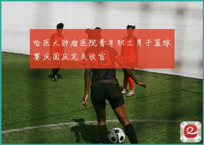 哈医大肿瘤医院青年职工男子篮球赛庆国庆完美收官
