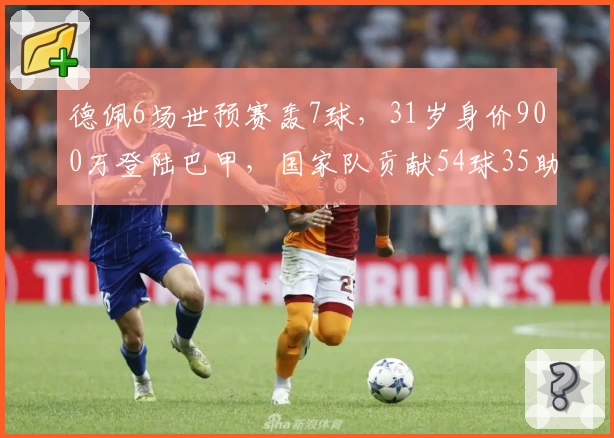 德佩6场世预赛轰7球，31岁身价900万登陆巴甲，国家队贡献54球35助登双榜首