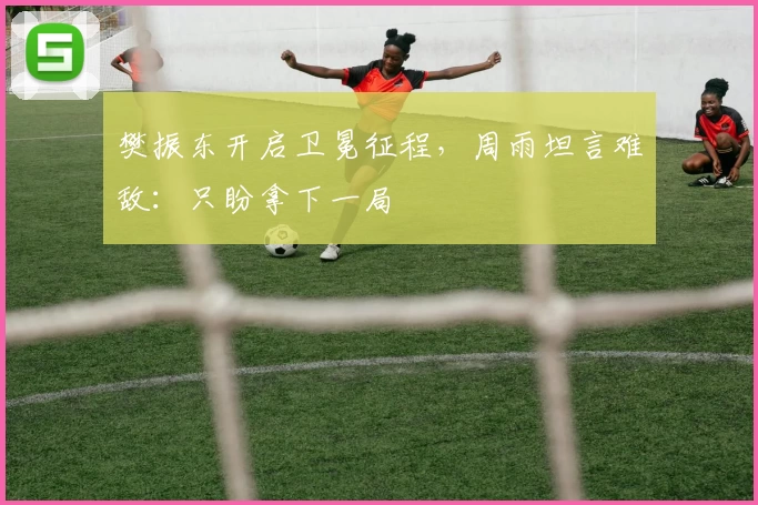 樊振东开启卫冕征程，周雨坦言难敌：只盼拿下一局