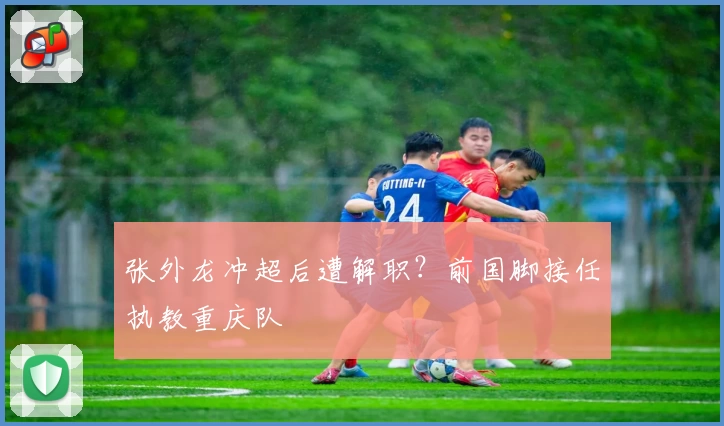 张外龙冲超后遭解职？前国脚接任执教重庆队
