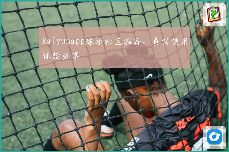 kaiyunapp球迷社区推荐，真实使用体验分享