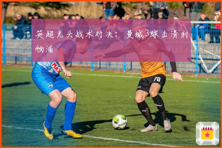 英超光头战术对决：曼城3球击溃利物浦