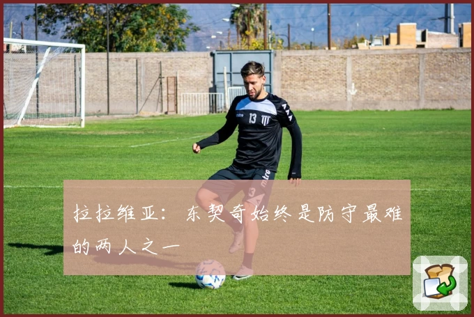 拉拉维亚：东契奇始终是防守最难的两人之一