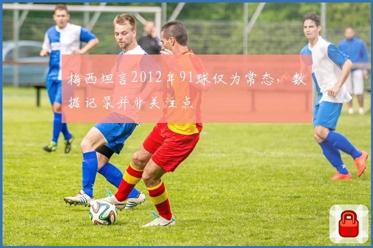梅西坦言2012年91球仅为常态，数据记录并非关注点