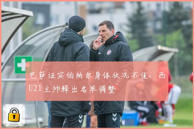 巴萨证实伯纳尔身体状况不佳，西U21主帅释出名单调整