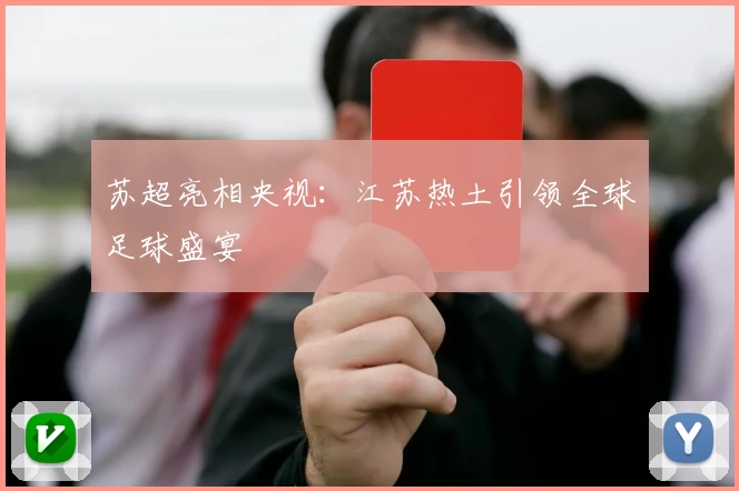 苏超亮相央视：江苏热土引领全球足球盛宴