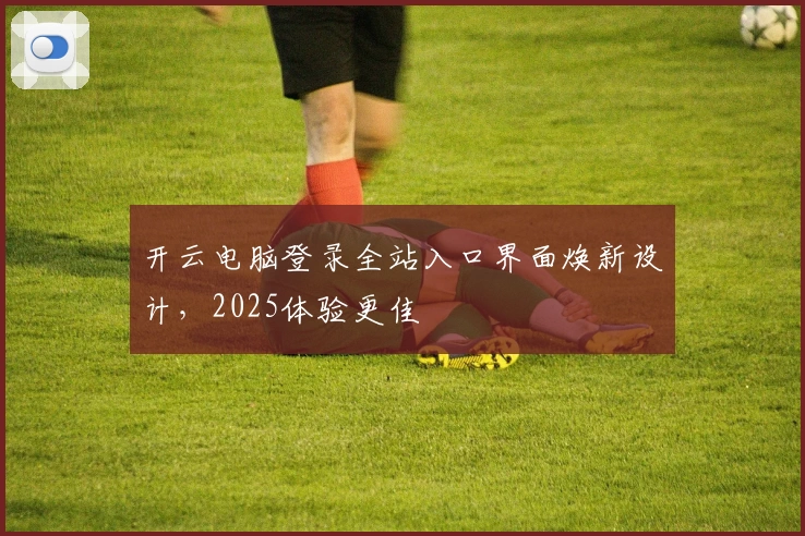 开云电脑登录全站入口界面焕新设计，2025体验更佳