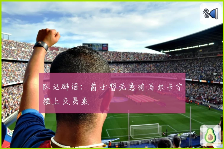 队记辟谣:爵士暂无意将马尔卡宁摆上交易桌