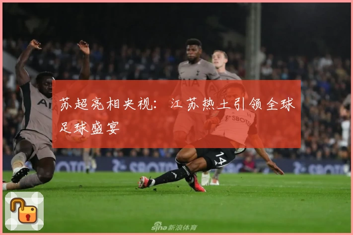 苏超亮相央视：江苏热土引领全球足球盛宴