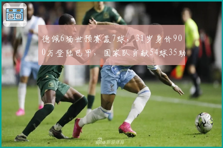 德佩6场世预赛轰7球，31岁身价900万登陆巴甲，国家队贡献54球35助登双榜首