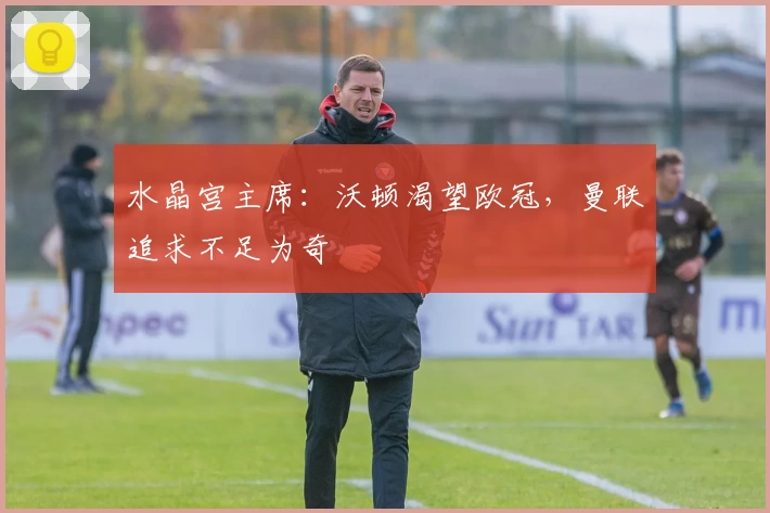 水晶宫主席：沃顿渴望欧冠，曼联追求不足为奇