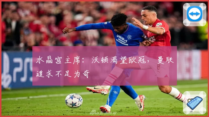 水晶宫主席：沃顿渴望欧冠，曼联追求不足为奇