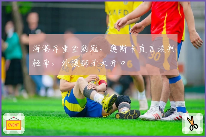海港斥重金购冠,奥斯卡直言谈判轻率,外援狮子大开口