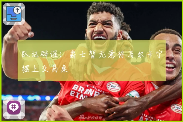队记辟谣:爵士暂无意将马尔卡宁摆上交易桌